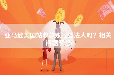 亚马逊美国站收款账号要法人吗？相关问题解答