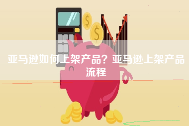 亚马逊如何上架产品？亚马逊上架产品流程
