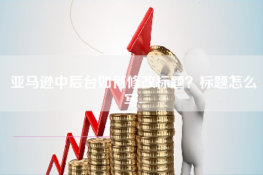 亚马逊中后台如何修改标题？标题怎么写-