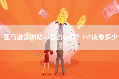 亚马逊欧洲站vat怎么申请？VAT该缴多少？