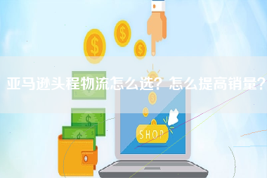 亚马逊头程物流怎么选？怎么提高销量？