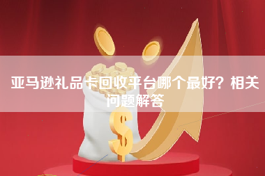 亚马逊礼品卡回收平台哪个最好？相关问题解答