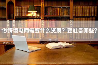 做跨境电商需要什么资质？要准备哪些？