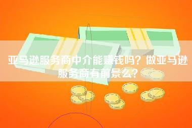 亚马逊服务商中介能赚钱吗？做亚马逊服务商有前景么？