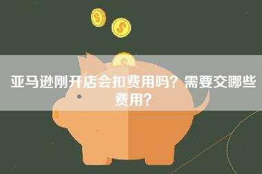 亚马逊刚开店会扣费用吗？需要交哪些费用？
