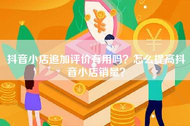 抖音小店追加评价有用吗？怎么提高抖音小店销量？