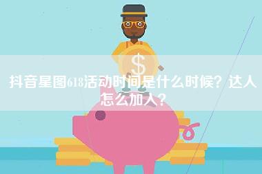 抖音星图618活动时间是什么时候？达人怎么加入？