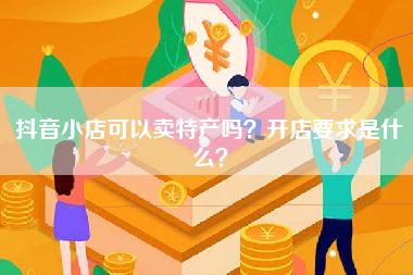 抖音小店可以卖特产吗？开店要求是什么？