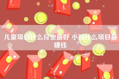 儿童项目什么行业最好 小孩什么项目最赚钱