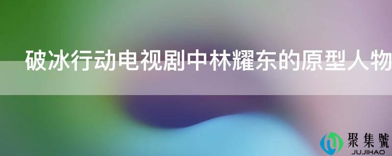 破冰动作电视剧中林耀东的原型人物是谁