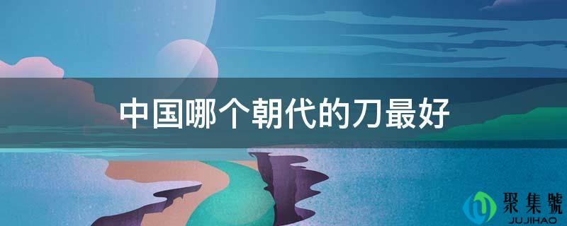 中国哪个朝代的刀更好