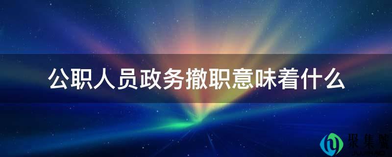 公职人员政务撤职意味着什么