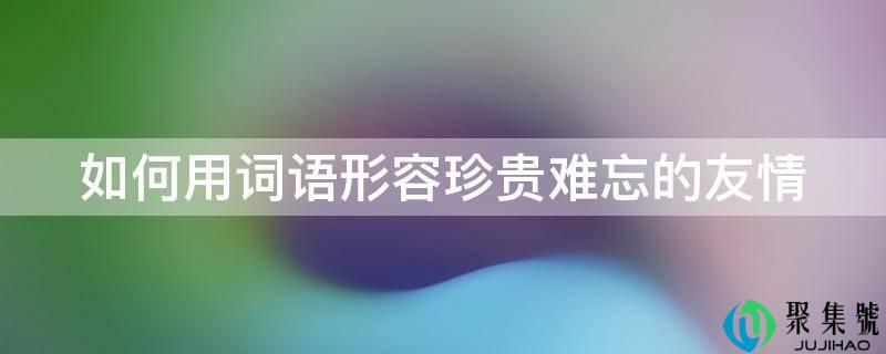 如何用词语形容珍贵难忘的友情