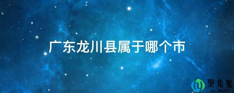 广东龙川县属于哪个市