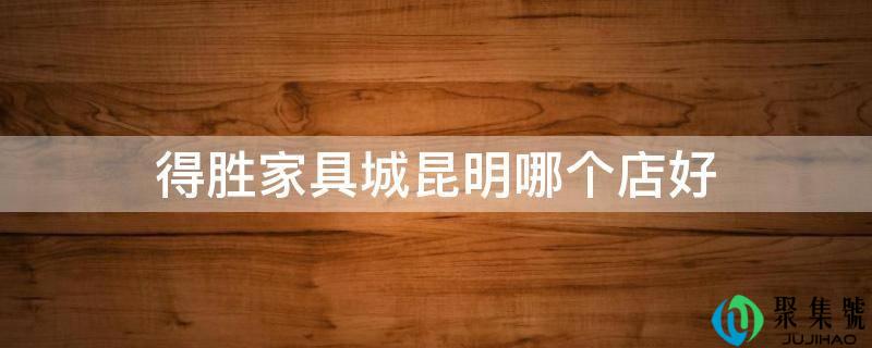 得胜家具城昆明哪个店好