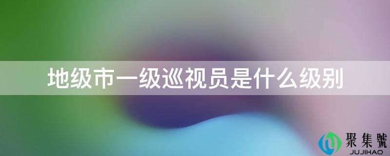 地级市一级巡视员是什么级别