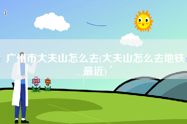 广州市大夫山怎么去(大夫山怎么去地铁最近)