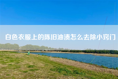 白色衣服上的陈旧油渍怎么去除小窍门