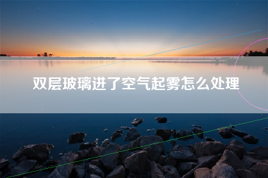双层玻璃进了空气起雾怎么处理