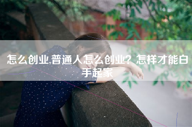 怎么创业,普通人怎么创业?怎样才能白手起家 怎么创业,普通人怎么创业?怎样才能白手起家