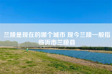 兰陵是现在的哪个城市 现今兰陵一般指临沂市兰陵县