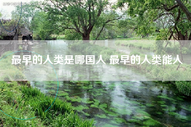 最早的人类是哪国人 最早的人类能人