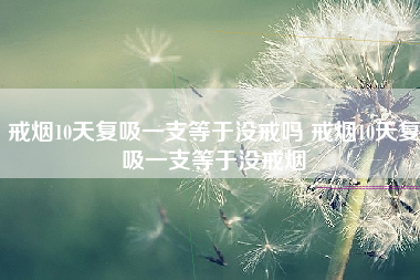 戒烟10天复吸一支等于没戒吗 戒烟10天复吸一支等于没戒烟