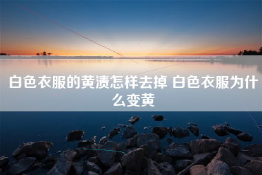 白色衣服的黄渍怎样去掉 白色衣服为什么变黄