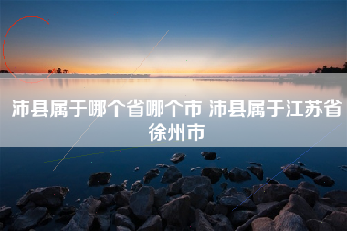 沛县属于哪个省哪个市 沛县属于江苏省徐州市