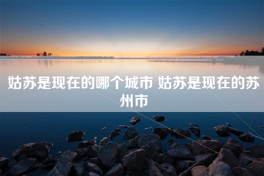 姑苏是现在的哪个城市 姑苏是现在的苏州市