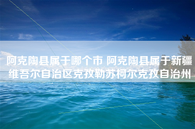 阿克陶县属于哪个市 阿克陶县属于新疆维吾尔自治区克孜勒苏柯尔克孜自治州