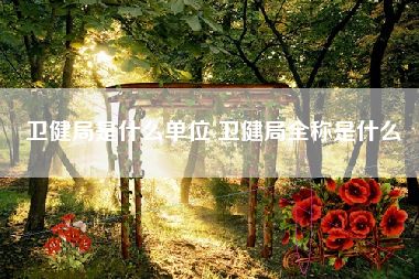 卫健局是什么单位 卫健局全称是什么