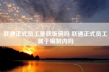 联通正式员工是铁饭碗吗 联通正式员工属于编制内吗