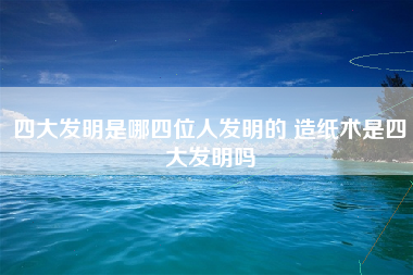 四大发明是哪四位人发明的 造纸术是四大发明吗 四大发明是哪四位人发明的 造纸术是四大发明吗