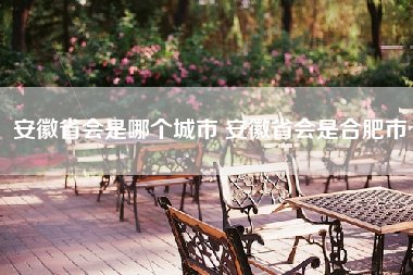 安徽省会是哪个城市 安徽省会是合肥市