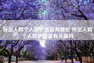特定人群个人防护装备有哪些 特定人群个人防护装备有头盔吗