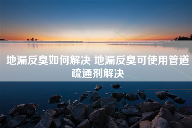 地漏反臭如何解决 地漏反臭可使用管道疏通剂解决