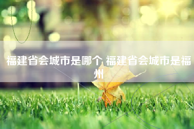 福建省会城市是哪个 福建省会城市是福州