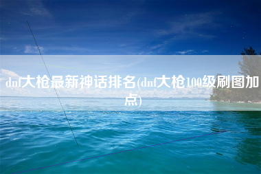 dnf大枪最新神话排名(dnf大枪100级刷图加点)