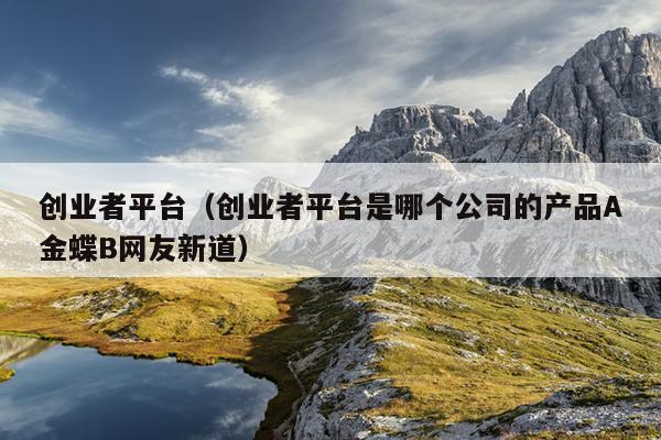 创业者平台（创业者平台是哪个公司的产品A金蝶B网友新道）