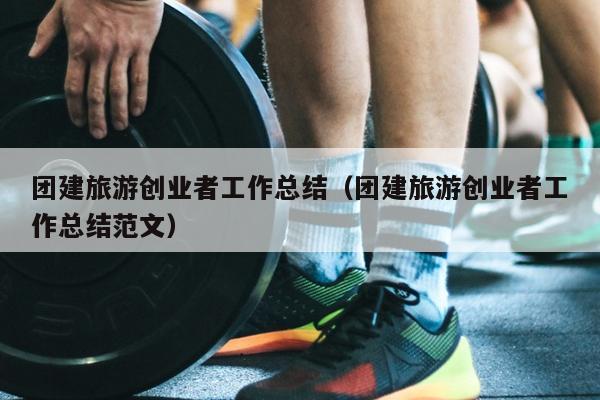 团建旅游创业者工作总结（团建旅游创业者工作总结范文）
