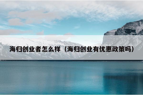 海归创业者怎么样（海归创业有优惠政策吗）