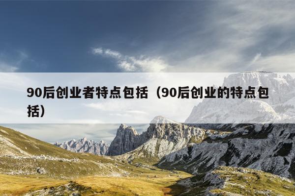 90后创业者特点包括（90后创业的特点包括）