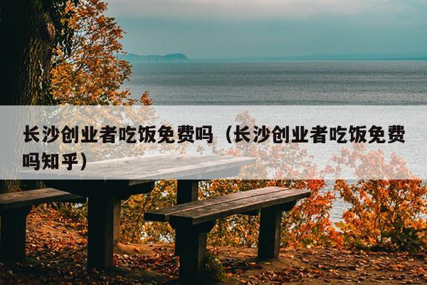长沙创业者吃饭免费吗（长沙创业者吃饭免费吗知乎）