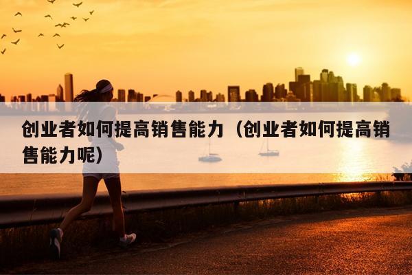 创业者如何提高销售能力（创业者如何提高销售能力呢）
