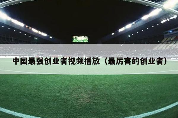 中国最强创业者视频播放（最厉害的创业者）