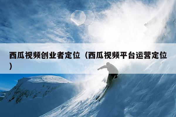西瓜视频创业者定位（西瓜视频平台运营定位）