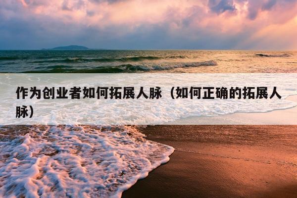 作为创业者如何拓展人脉（如何正确的拓展人脉）