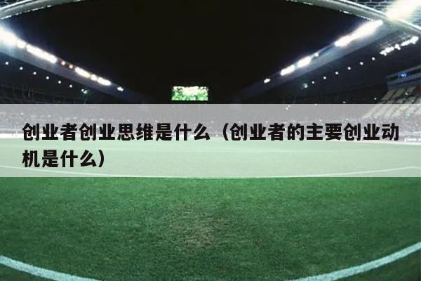 创业者创业思维是什么（创业者的主要创业动机是什么）
