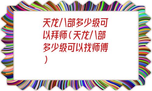 天龙八部多少级可以收徒（天龙八部玩家可以拜师的最低等级）